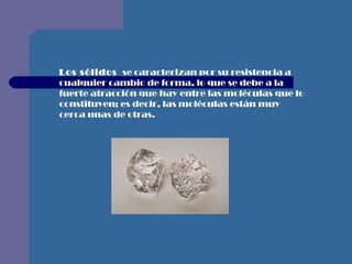 Los   sólidos  se caracterizan por su resistencia a cualquier cambio de forma, lo que se debe a la fuerte atracción que hay entre las moléculas que lo constituyen; es decir, las moléculas están muy cerca unas de otras.   