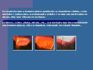 La materia que a temperatura ambiente se mantiene rígida, como metales y minerales, son llamados sólidos y es que sus moléculas no giran, sino que vibran en su lugar.  El hierro, cobre, plata, plomo, etc., son metales que incrementando sus temperaturas, ellos se funden, entrando en estado líquido.    