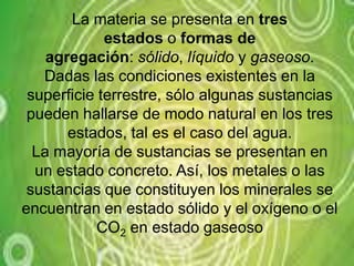 La materia se presenta en tres estados o formas de agregación: sólido, líquido y gaseoso.Dadas las condiciones existentes en la superficie terrestre, sólo algunas sustancias pueden hallarse de modo natural en los tres estados, tal es el caso del agua.La mayoría de sustancias se presentan en un estado concreto. Así, los metales o las sustancias que constituyen los minerales se encuentran en estado sólido y el oxígeno o el CO2 en estado gaseoso