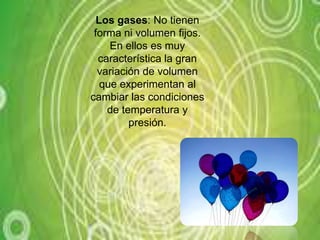 Los gases: No tienen forma ni volumen fijos. En ellos es muy característica la gran variación de volumen que experimentan al cambiar las condiciones de temperatura y presión.