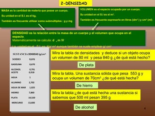 MASA es la cantidad de materia que posee un cuerpo.  Su unidad en el S.I. es el kg,  También es frecuente utilizar como submúltiplos : g y mg VOLUMEN es el espacio ocupado por un cuerpo.  Su unidad en el S.I es el m 3 .  También es frecuente expresarlo en litros (dm 3  ) y cm 3  (ml) DENSIDAD  es la relación entre la masa de un cuerpo y el volumen que ocupa en el espacio .  Matemáticamente se calcula:  d  =  m /V La  unidad en el  S.I. es  Kg/ m 3  aunque también se suele emplear g/ cm 3 SUSTANCIA   DENSIDAD  (g/cm 3) SODIO    0, 970 GASOLINA   0,670 ALCOHOL   0,791   ACEITE   0,918 AGUA   1 ALUMINO   2,702 AGUA DE MAR   1,025 HIERRO   7,860 PLATA  10,520 MERCURIO  13,600 Mira la tabla de densidades  y deduce si un objeto ocupa un volumen de 80 ml  y pesa 840 g ¿de qué está hecho? De plata Mira la tabla. Una sustancia sólida que pesa  553 g y ocupa un volumen de 70cm 3  ¿de qué está hecha? De hierro Mira la tabla:¿de qué está hecha una sustancia si sabemos que 500 ml pesan 395 g De alcohol 2-DENSIDAD 