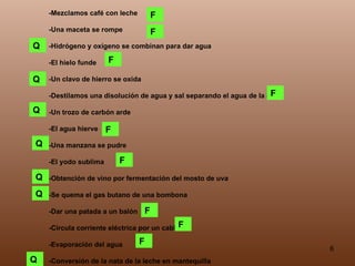 -Mezclamos café con leche -Una maceta se rompe -Hidrógeno y oxígeno se combinan para dar agua -El hielo funde -Un clavo de hierro se oxida -Destilamos una disolución de agua y sal separando el agua de la sal -Un trozo de carbón arde -El agua hierve -Una manzana se pudre -El yodo sublima -Obtención de vino por fermentación del mosto de uva -Se quema el gas butano de una bombona -Dar una patada a un balón -Circula corriente eléctrica por un cable -Evaporación del agua -Conversión de la nata de la leche en mantequilla Q F F F Q F F F F F F Q Q Q Q Q 