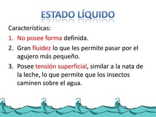 Características:
1. No posee forma definida.
2. Gran fluidez lo que les permite pasar por el
   agujero más pequeño.
3. Posee tensión superficial, similar a la nata de
   la leche, lo que permite que los insectos
   caminen sobre el agua.
 