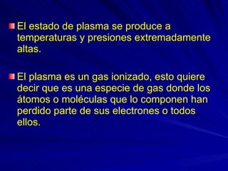 El estado de plasma se produce a temperaturas y presiones extremadamente altas.  El plasma es un gas ionizado, esto quiere decir que es una especie de gas donde los átomos o moléculas que lo componen han perdido parte de sus electrones o todos ellos.  