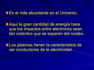 Es el más abundante en el Universo. Aquí la gran cantidad de energía hace que los impactos entre electrones sean tan violentos que se separen del núcleo.  Los plasmas tienen la característica de ser conductores de la electricidad. 