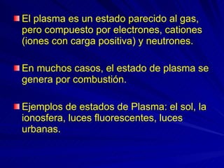 El plasma es un estado parecido al gas, pero compuesto por electrones, cationes (iones con carga positiva) y neutrones.  En muchos casos, el estado de plasma se genera por combustión.  Ejemplos de estados de Plasma: el sol, la ionosfera, luces fluorescentes, luces urbanas. 