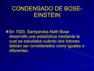 CONDENSADO DE BOSE-EINSTEIN En 1920, Santyendra Nath Bose desarrolló una estadística mediante la cual se estudiaba cuándo dos fotones debían ser considerados como iguales o diferentes.  