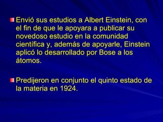 Envió sus estudios a Albert Einstein, con el fin de que le apoyara a publicar su novedoso estudio en la comunidad científica y, además de apoyarle, Einstein aplicó lo desarrollado por Bose a los átomos.  Predijeron en conjunto el quinto estado de la materia en 1924.  