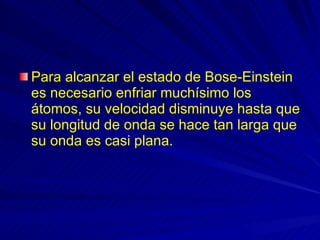 Para alcanzar el estado de Bose-Einstein es necesario enfriar muchísimo los átomos, su velocidad disminuye hasta que su longitud de onda se hace tan larga que su onda es casi plana.  