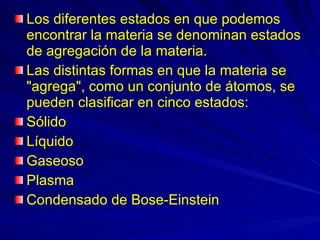 Los diferentes estados en que podemos encontrar la materia se denominan estados de agregación de la materia.  Las distintas formas en que la materia se "agrega", como un conjunto de átomos, se pueden clasificar en cinco estados:  Sólido  Líquido  Gaseoso  Plasma  Condensado de Bose-Einstein 