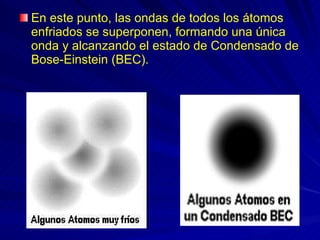 En este punto, las ondas de todos los átomos enfriados se superponen, formando una única onda y alcanzando el estado de Condensado de Bose-Einstein (BEC).  