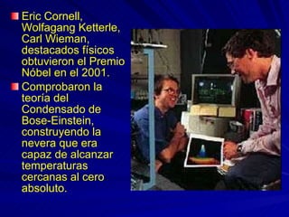 Eric Cornell, Wolfagang Ketterle, Carl Wieman, destacados físicos obtuvieron el Premio Nóbel en el 2001. Comprobaron la teoría del Condensado de Bose-Einstein, construyendo la nevera que era capaz de alcanzar temperaturas cercanas al cero absoluto. 