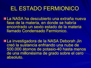 EL ESTADO FERMIONICO   La NASA ha descubierto una extraña nueva fase de la materia, en donde se habría encontrado un sexto estado de la materia llamado Condensado Fermionico. La investigadora de la NASA Deborah Jin creó la sustancia enfriando una nube de 500.000 átomos de potasio-40 hasta menos de una millonésima de grado sobre el cero absoluto.  