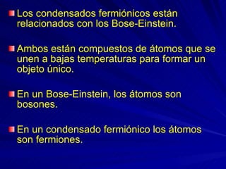 Los condensados fermiónicos están relacionados con los Bose-Einstein.  Ambos están compuestos de átomos que se unen a bajas temperaturas para formar un objeto único.  En un Bose-Einstein, los átomos son bosones.  En un condensado fermiónico los átomos son fermiones. 