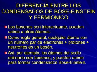 DIFERENCIA ENTRE LOS CONDENSADOS DE BOSE-EINSTEIN Y FERMIONICO Los bosones son interactuante, pueden unirse a otros átomos.  Como regla general, cualquier átomo con un número par de electrones + protones + neutrones es un bosón.  Así, por ejemplo, los átomos del sodio ordinario son bosones, y pueden unirse para formar condensados Bose-Einstein. 