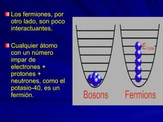 Los fermiones, por otro lado, son poco interactuantes.  Cualquier átomo con un número impar de electrones + protones + neutrones, como el potasio-40, es un fermión. 