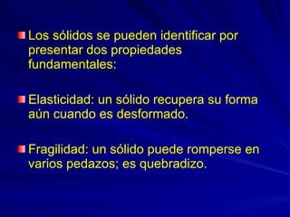 Los sólidos se pueden identificar por presentar dos propiedades fundamentales: Elasticidad: un sólido recupera su forma aún cuando es desformado. Fragilidad: un sólido puede romperse en varios pedazos; es quebradizo. 