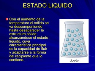 ESTADO LIQUIDO Con el aumento de la temperatura el sólido se va descomponiendo hasta desaparecer la estructura sólida alcanzándose el estado líquido, cuya característica principal es la capacidad de fluir y adaptarse a la forma del recipiente que lo contiene.  