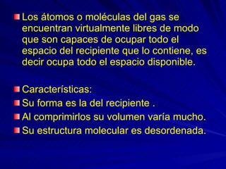 Los átomos o moléculas del gas se encuentran virtualmente libres de modo que son capaces de ocupar todo el espacio del recipiente que lo contiene, es decir ocupa todo el espacio disponible. Características: Su forma es la del recipiente . Al comprimirlos su volumen varía mucho. Su estructura molecular es desordenada. 