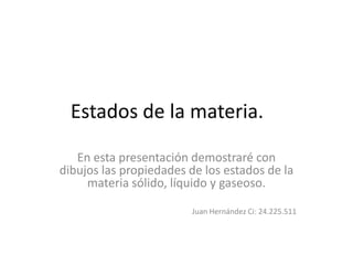 Estados de la materia.
En esta presentación demostraré con
dibujos las propiedades de los estados de la
materia sólido, líquido y gaseoso.
Juan Hernández Ci: 24.225.511
 