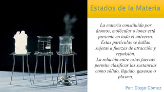 Estados de la Materia
La materia constituida por
átomos, moléculas o iones está
presente en todo el universo.
Estas partículas se hallan
sujetas a fuerzas de atracción y
repulsión.
La relación entre estas fuerzas
permite clasificar las sustancias
como sólido, líquido, gaseoso o
plasma.
Por: Diego Gómez
 