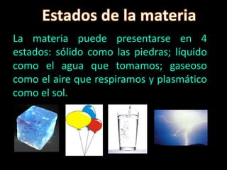 La materia puede presentarse en 4
estados: sólido como las piedras; líquido
como el agua que tomamos; gaseoso
como el aire que respiramos y plasmático
como el sol.
 