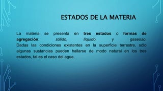 ESTADOS DE LA MATERIA
La materia se presenta en tres estados o formas de
agregación: sólido, líquido y gaseoso.
Dadas las condiciones existentes en la superficie terrestre, sólo
algunas sustancias pueden hallarse de modo natural en los tres
estados, tal es el caso del agua.
 