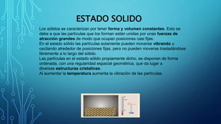 ESTADO SOLIDO
Los sólidos se caracterizan por tener forma y volumen constantes. Esto se
debe a que las partículas que los forman están unidas por unas fuerzas de
atracción grandes de modo que ocupan posiciones casi fijas.
En el estado sólido las partículas solamente pueden moverse vibrando u
oscilando alrededor de posiciones fijas, pero no pueden moverse trasladándose
libremente a lo largo del sólido.
Las partículas en el estado sólido propiamente dicho, se disponen de forma
ordenada, con una regularidad espacial geométrica, que da lugar a
diversas estructuras cristalinas.
Al aumentar la temperatura aumenta la vibración de las partículas.
 