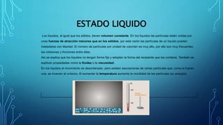 ESTADO LIQUIDO
Los líquidos, al igual que los sólidos, tienen volumen constante. En los líquidos las partículas están unidas por
unas fuerzas de atracción menores que en los sólidos, por esta razón las partículas de un líquido pueden
trasladarse con libertad. El número de partículas por unidad de volumen es muy alto, por ello son muy frecuentes
las colisiones y fricciones entre ellas.
Así se explica que los líquidos no tengan forma fija y adopten la forma del recipiente que los contiene. También se
explican propiedades como la fluidez o la viscosidad.
En los líquidos el movimiento es desordenado, pero existen asociaciones de varias partículas que, como si fueran
una, se mueven al unísono. Al aumentar la temperatura aumenta la movilidad de las partículas (su energía).
 