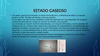 ESTADO GASEOSO
• Los gases, igual que los líquidos, no tienen forma fija pero, a diferencia de éstos, su volumen
tampoco es fijo. También son fluidos, como los líquidos.
En los gases, las fuerzas que mantienen unidas las partículas son muy pequeñas. En un gas el
número de partículas por unidad de volumen es también muy pequeño.
Las partículas se mueven de forma desordenada, con choques entre ellas y con las paredes del
recipiente que los contiene. Esto explica las propiedades de expansibilidad y compresibilidad que
presentan los gases: sus partículas se mueven libremente, de modo que ocupan todo el espacio
disponible. La compresibilidad tiene un límite, si se reduce mucho el volumen en que se encuentra
confinado un gas éste pasará a estado líquido.
Al aumentar la temperatura las partículas se mueven más deprisa y chocan con más energía
contra las paredes del recipiente, por lo que aumenta la presión
 