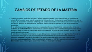 CAMBIOS DE ESTADO DE LA MATERIA
• Cuando un cuerpo, por acción del calor o del frío pasa de un estado a otro, decimos que ha cambiado de
estado. En el caso del agua: cuando hace calor, el hielo se derrite y si calentamos agua líquida vemos que se
evapora. El resto de las sustancias también puede cambiar de estado si se modifican las condiciones en que se
encuentran. Además de la temperatura, también la presión influye en el estado en que se encuentran las
sustancias.
Si se calienta un sólido, llega un momento en que se transforma en líquido. Este proceso recibe el nombre
de fusión. El punto de fusión es la temperatura que debe alcanzar una sustancia sólida para fundirse. Cada
sustancia posee un punto de fusión característico. Por ejemplo, el punto de fusión del agua pura es 0 °C a la
presión atmosférica normal.
Si calentamos un líquido, se transforma en gas. Este proceso recibe el nombre de vaporización. Cuando la
vaporización tiene lugar en toda la masa de líquido, formándose burbujas de vapor en su interior, se
denomina ebullición. También la temperatura de ebullición es característica de cada sustancia y se
denomina punto de ebullición. El punto de ebullición del agua es 100 °C a la presión atmosférica normal.
Simulación: (pulsa el botón para encender el mechero y observa los cambios)
 
