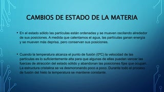 CAMBIOS DE ESTADO DE LA MATERIA
• En el estado sólido las partículas están ordenadas y se mueven oscilando alrededor
de sus posiciones. A medida que calentamos el agua, las partículas ganan energía
y se mueven más deprisa, pero conservan sus posiciones.
• Cuando la temperatura alcanza el punto de fusión (0ºC) la velocidad de las
partículas es lo suficientemente alta para que algunas de ellas puedan vencer las
fuerzas de atracción del estado sólido y abandonan las posiciones fijas que ocupan.
La estructura cristalina se va desmoronando poco a poco. Durante todo el proceso
de fusión del hielo la temperatura se mantiene constante.
 