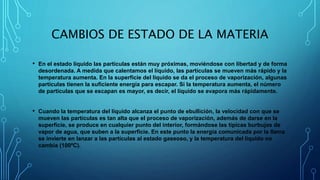 CAMBIOS DE ESTADO DE LA MATERIA
• En el estado líquido las partículas están muy próximas, moviéndose con libertad y de forma
desordenada. A medida que calentamos el líquido, las partículas se mueven más rápido y la
temperatura aumenta. En la superficie del líquido se da el proceso de vaporización, algunas
partículas tienen la suficiente energía para escapar. Si la temperatura aumenta, el número
de partículas que se escapan es mayor, es decir, el líquido se evapora más rápidamente.
• Cuando la temperatura del líquido alcanza el punto de ebullición, la velocidad con que se
mueven las partículas es tan alta que el proceso de vaporización, además de darse en la
superficie, se produce en cualquier punto del interior, formándose las típicas burbujas de
vapor de agua, que suben a la superficie. En este punto la energía comunicada por la llama
se invierte en lanzar a las partículas al estado gaseoso, y la temperatura del líquido no
cambia (100ºC).
 