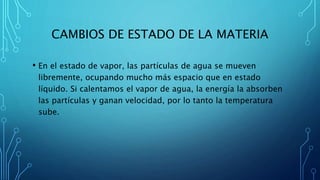 CAMBIOS DE ESTADO DE LA MATERIA
• En el estado de vapor, las partículas de agua se mueven
libremente, ocupando mucho más espacio que en estado
líquido. Si calentamos el vapor de agua, la energía la absorben
las partículas y ganan velocidad, por lo tanto la temperatura
sube.
 