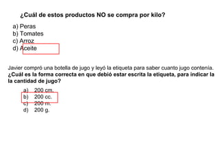 ¿Cuál de estos productos NO se compra por kilo?
 a) Peras
 b) Tomates
 c) Arroz
 d) Aceite


Javier compró una botella de jugo y leyó la etiqueta para saber cuanto jugo contenía.
¿Cuál es la forma correcta en que debió estar escrita la etiqueta, para indicar la
la cantidad de jugo?
      a)   200 cm.
      b)   200 cc.
      c)   200 m.
      d)   200 g.
 