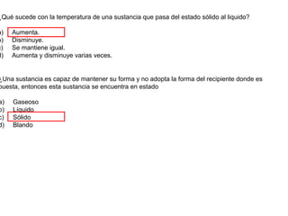 ¿Qué sucede con la temperatura de una sustancia que pasa del estado sólido al liquido?

a)   Aumenta.
b)   Disminuye.
c)   Se mantiene igual.
d)   Aumenta y disminuye varias veces.


¿Una sustancia es capaz de mantener su forma y no adopta la forma del recipiente donde es
puesta, entonces esta sustancia se encuentra en estado

a)   Gaseoso
b)   Líquido
c)   Sólido
d)   Blando
 