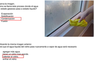 serva la imagen.
ómo se llama éste proceso donde el agua
n estado gaseoso pasa a estado liquido?

  Evaporación
  Solidificación
  Condensación
  Fusión




tilizando la misma imagen anterior.
ara que el agua liquida del vidrio pase nuevamente a vapor de agua será necesario

   agregar más agua.
   hacer un vidrio mas grande.
   calentar el vidrio.
   enfriar el vidrio
 