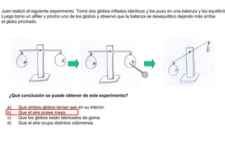Juan realizó el siguiente experimento. Tomó dos globos inflados idénticos y los puso en una balanza y los equilibró
Luego tomo un alfiler y pincho uno de los globos y observó que la balanza se desequilibro dejando más arriba
el globo pinchado.




   ¿Qué conclusión se puede obtener de este experimento?

  a)    Que ambos globos tenían gas en su interior.
  b)    Que el aire posee masa.
  c)    Que los globos están fabricados de goma.
  d)    Que el aire ocupa distintos volúmenes.
 