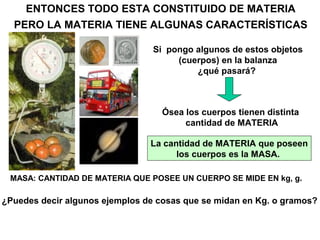 ENTONCES TODO ESTA CONSTITUIDO DE MATERIA
  PERO LA MATERIA TIENE ALGUNAS CARACTERÍSTICAS

                                 Si pongo algunos de estos objetos
                                      (cuerpos) en la balanza
                                          ¿qué pasará?



                                   Ósea los cuerpos tienen distinta
                                        cantidad de MATERIA

                                La cantidad de MATERIA que poseen
                                      los cuerpos es la MASA.

 MASA: CANTIDAD DE MATERIA QUE POSEE UN CUERPO SE MIDE EN kg, g.

¿Puedes decir algunos ejemplos de cosas que se midan en Kg. o gramos?
 