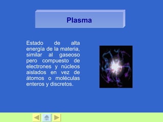 Plasma


Estado      de     alta
energía de la materia,
similar al gaseoso
pero compuesto de
electrones y núcleos
aislados en vez de
átomos o moléculas
enteros y discretos.
 