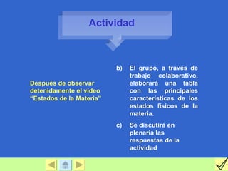 Actividad



                          b)   El grupo, a través de
                               trabajo colaborativo,
Después de observar            elaborará una tabla
detenidamente el video         con las principales
“Estados de la Materia”        características de los
                               estados físicos de la
                               materia.
                          c)   Se discutirá en
                               plenaria las
                               respuestas de la
                               actividad
 