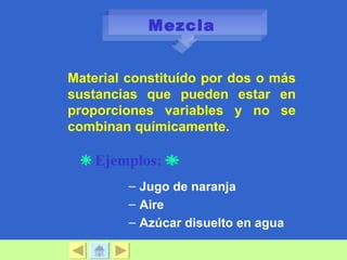 Mezcla


Material constituído por dos o más
sustancias que pueden estar en
proporciones variables y no se
combinan químicamente.

    Ejemplos:
         – Jugo de naranja
         – Aire
         – Azúcar disuelto en agua
 