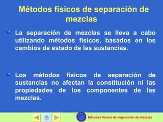 Métodos físicos de separación de
             mezclas
La separación de mezclas se lleva a cabo
utilizando métodos físicos, basados en los
cambios de estado de las sustancias.



Los métodos físicos de separación de
sustancias no afectan la constitución ni las
propiedades de los componentes de las
mezclas.

                      Métodos físicos de separación de mezclas
 