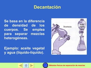 Decantación


Se basa en la diferencia
de densidad de los
cuerpos. Se emplea
para separar mezclas
heterogéneas.

Ejemplo: aceite vegetal
y agua (líquido-líquido).


                            Métodos físicos de separación de mezclas
 