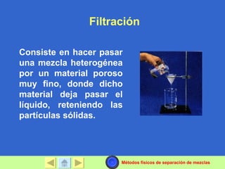 Filtración

Consiste en hacer pasar
una mezcla heterogénea
por un material poroso
muy fino, donde dicho
material deja pasar el
líquido, reteniendo las
partículas sólidas.




                      Métodos físicos de separación de mezclas
 