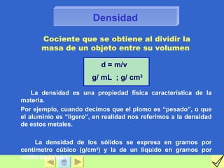 Densidad

      Cociente que se obtiene al dividir la
      masa de un objeto entre su volumen

                          d = m/v
                       g/ mL ; g/ cm3

    La densidad es una propiedad física característica de la
materia.
Por ejemplo, cuando decimos que el plomo es “pesado”, o que
el aluminio es “ligero”, en realidad nos referimos a la densidad
de estos metales.

      La densidad de los sólidos se expresa en gramos por
centímetro cúbico (g/cm3) y la de un líquido en gramos por
mililitros (g/mL).
 