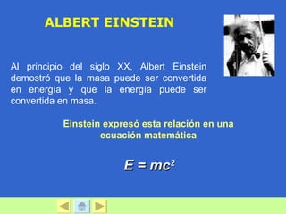 ALBERT EINSTEIN


Al principio del siglo XX, Albert Einstein
demostró que la masa puede ser convertida
en energía y que la energía puede ser
convertida en masa.

           Einstein expresó esta relación en una
                   ecuación matemática


                        E = mc2
 