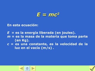 E = mc2
En esta ecuación:

E = es la energía liberada (en joules).
m = es la masa de la materia que toma parte
    (en Kg).
c = es una constante, es la velocidad de la
    luz en el vacío (m/s) .
 