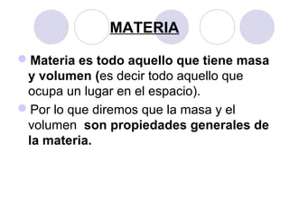 MATERIA

Materia es todo aquello que tiene masa
 y volumen (es decir todo aquello que
 ocupa un lugar en el espacio).
Por lo que diremos que la masa y el
 volumen son propiedades generales de
 la materia.
 