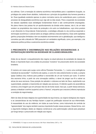 :: FACULTAD DE CIENCIAS DE LA EDUCACION
Dr. Helvécio Damis de Oliveira Cunha
as colônias. Com a transição do sistema econômico mercantilista para o capitalismo burguês, os
privilégios de castas foram abolidos, instituindo-se o princípio da igualdade dos homens perante a
lei. Essa igualdade existente apenas no plano normativo serviu de sustentáculo para o profundo
processo de desigualdade econômica que vige até os dias atuais. Para a expansão da sociedade
de classes capitalista duas estratégias fundamentais foram e são continuamente empregadas.
No plano interno dos países há um aprofundamento da divisão entre classes, isto é, de um lado
existem os proprietários dos meios de produção e do outro os trabalhadores, cujo único produto
a ser oferecido é a força laboral. Externamente, a estratégia utilizada é a da continua expansão e
dominação econômica e cultural sobre as antigas colônias (neocolonialismo). Esse ardil capitalista
ganhou proporções ilimitadas e tem se ampliado enormemente com a globalização, que desfigurou
conceitos que até a década de 1980 possuíam um verdadeiro significado, como, por exemplo, o de
soberania político-jurídica e autonomia econômica estatal.
3 PRECONCEITO E DISCRIMINAÇÃO NAS RELAÇÕES SOCIAIS/RACIAIS: A
ESTRAFICAÇÃO DENTRO DA SOCIEDADE DE CLASSES BRASILEIRA
Antes de se discutir o enquadramento dos negros na atual estrutura da sociedade de classes do
Brasil, é importante fazer uma análise do processo “evolutivo” do preconceito dentro da sociedade
brasileira.
O racismo em nosso país surgiu como afirma Florestan Fernandes, “(...) como uma contingência
inelutável da escravidão”5
. Conforme ele explica, e como foi visto anteriormente no texto, a própria
Igreja Católica criou motivos para justificar a escravidão de um ser humano por outro. O senhor
dos escravos tinha, a partir de uma concepção católica, o dever de pregar sua fé e salvar as
almas de seus escravos. Essa posição de salvador o colocava ao lado de Deus, explicitando sua
superioridade, piedade e misericórdia em relação aos escravos. O referido quadro de ascendência
construiu uma imagem que em princípio não era de fundo racial, mas que, a partir dessa estrutura,
passou a idealizar o senhor (superior) como o “branco”, enquanto que o escravo (inferior) reproduzia
a condição do negro/mestiço.
Além da ideia de base religiosa da superioridade da raça branca, as origens biológicas dos negros
e as características de seu fenótipo faziam o papel de justificação racional de sua inferioridade.
A necessidade do uso da violência, em todas as suas formas, como instrumento de controle da
“agressividade” dos negros também exerceu importante função nesse processo. Dessa forma, com
o argumento biológico aliado ao religioso construía-se uma padronização cultural para perpetuar
por longo tempo o preconceito em relação aos negros.
5 FERNANDES, F. O negro no mundo dos brancos. São Paulo: Global Editora, 2007, p. 118.
10
 